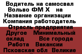 Водитель на самосвал Вольво ФМ Х 8 на 4 › Название организации ­ Компания-работодатель › Отрасль предприятия ­ Другое › Минимальный оклад ­ 1 - Все города Работа » Вакансии   . Псковская обл.,Великие Луки г.